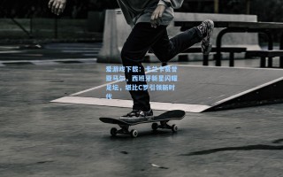 爱游戏下载：卡兰卡赞誉亚马尔，西班牙新星闪耀足坛，堪比C罗引领新时代