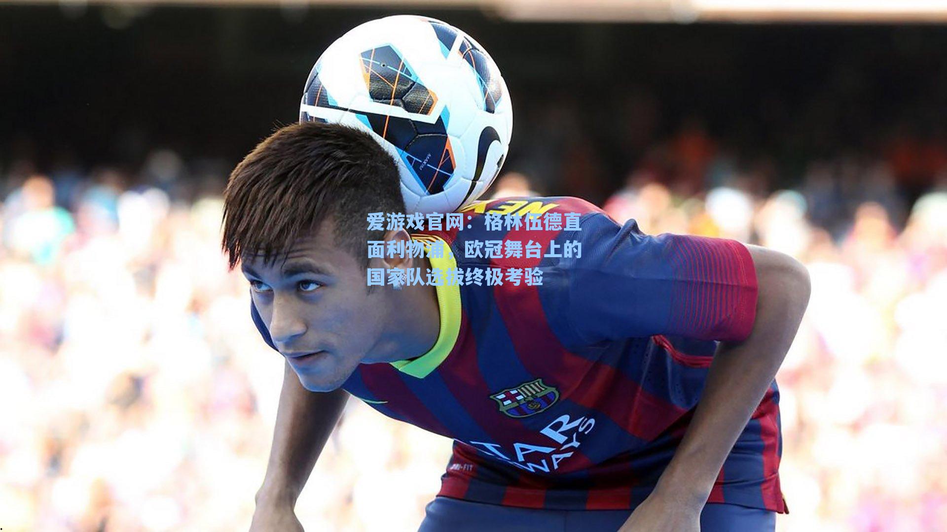 爱游戏官网:格林伍德直面利物浦,欧冠舞台上的国家队选拔终极考验-第3张图片-爱游戏-稳定流畅的综合娱乐服务平台 爱游戏官网:格林伍德直面利物浦,欧冠舞台上的国家队选拔终极考验-第3张图片-爱游戏-稳定流畅的综合娱乐服务平台