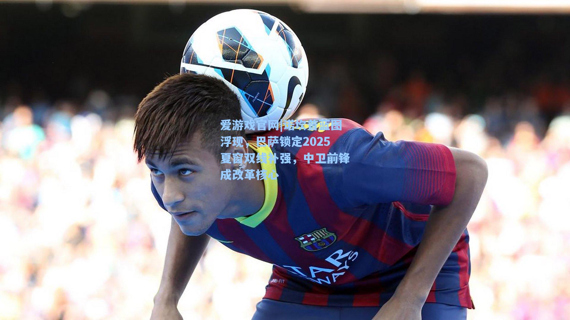 爱游戏官网|诺坎普蓝图浮现，巴萨锁定2025夏窗双线补强，中卫前锋成改革核心-第2张图片-爱游戏-稳定流畅的综合娱乐服务平台